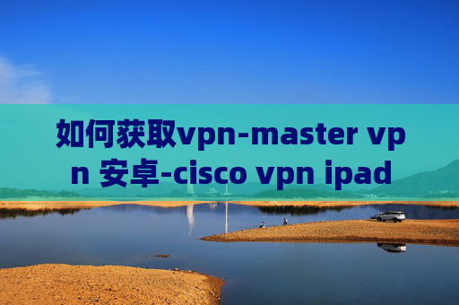 如何获取vpn-master vpn 安卓-cisco vpn ipad