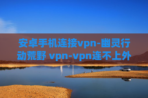 安卓手机连接vpn-幽灵行动荒野 vpn-vpn连不上外网