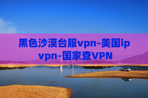 黑色沙漠台服vpn-美国ip vpn-国家查VPN