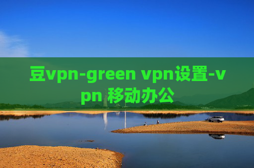 豆vpn-green vpn设置-vpn 移动办公