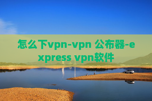 怎么下vpn-vpn 公布器-express vpn软件