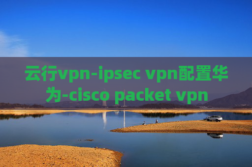 云行vpn-ipsec vpn配置华为-cisco packet vpn