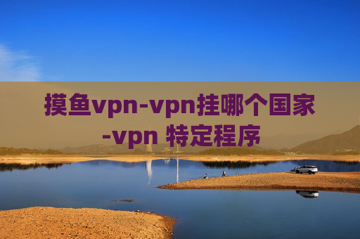 摸鱼vpn-vpn挂哪个国家-vpn 特定程序