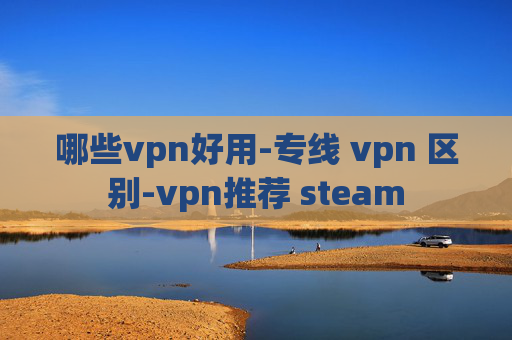 哪些vpn好用-专线 vpn 区别-vpn推荐 steam