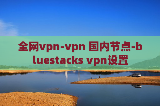 全网vpn-vpn 国内节点-bluestacks vpn设置