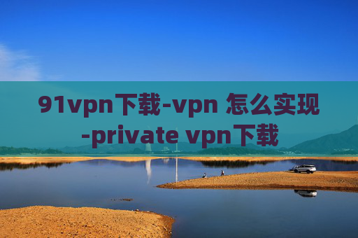 91vpn下载-vpn 怎么实现-private vpn下载