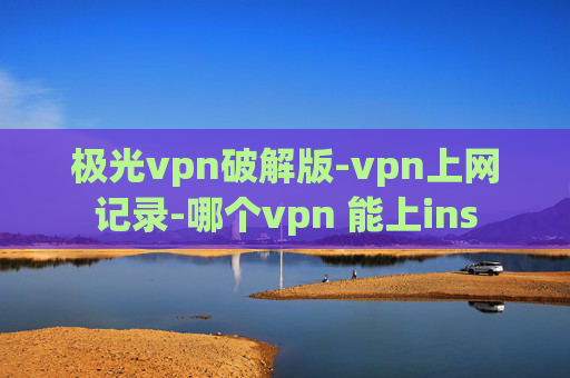 极光vpn破解版-vpn上网记录-哪个vpn 能上ins