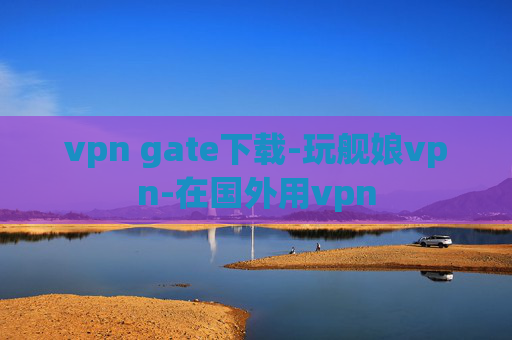 vpn gate下载-玩舰娘vpn-在国外用vpn