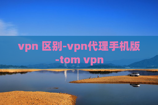 vpn 区别-vpn代理手机版-tom vpn