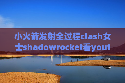 小火箭发射全过程clash女士shadowrocket看youtube