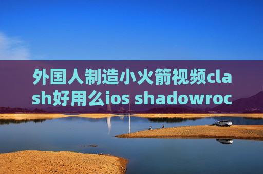 外国人制造小火箭视频clash好用么ios shadowrocket使用方法