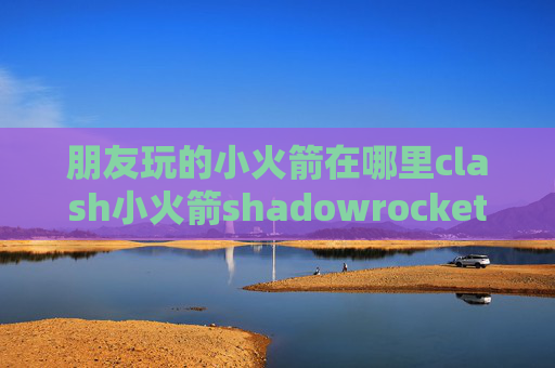 朋友玩的小火箭在哪里clash小火箭shadowrocket下载了打不开