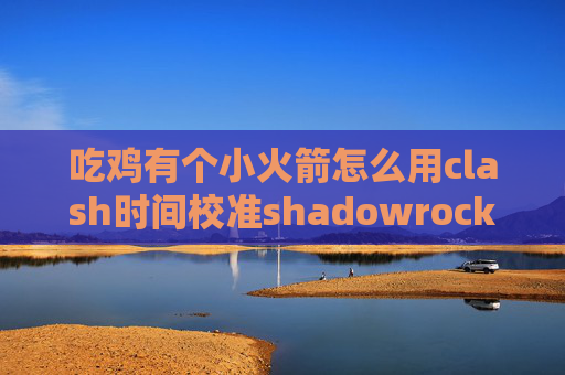 吃鸡有个小火箭怎么用clash时间校准shadowrocket服务器和端口