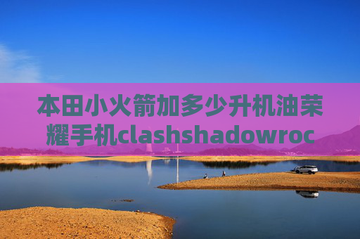 本田小火箭加多少升机油荣耀手机clashshadowrocket超时是什么意思