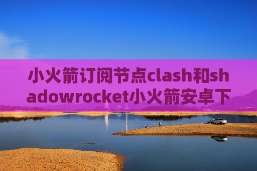 小火箭订阅节点clash和shadowrocket小火箭安卓下载