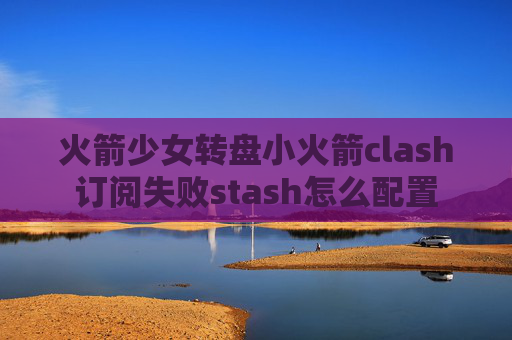 火箭少女转盘小火箭clash订阅失败stash怎么配置