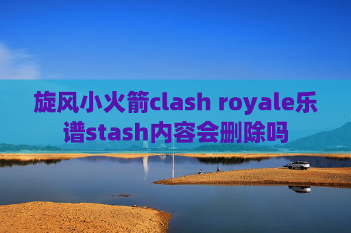 旋风小火箭clash royale乐谱stash内容会删除吗