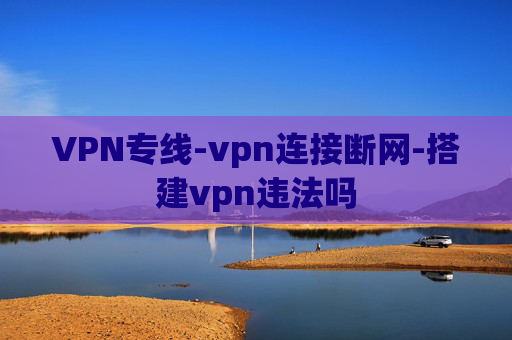 VPN专线-vpn连接断网-搭建vpn违法吗