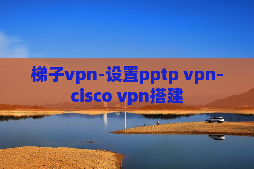 梯子vpn-设置pptp vpn-cisco vpn搭建