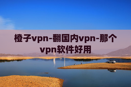 橙子vpn-翻国内vpn-那个vpn软件好用