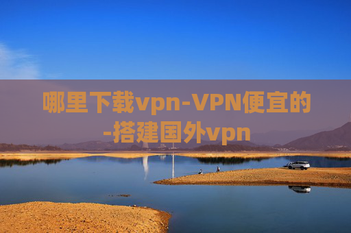 哪里下载vpn-VPN便宜的-搭建国外vpn