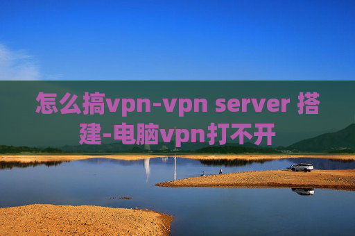 怎么搞vpn-vpn server 搭建-电脑vpn打不开