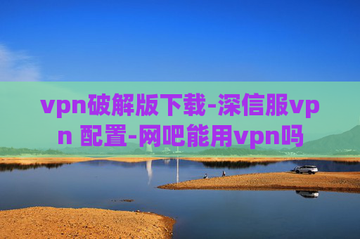 vpn破解版下载-深信服vpn 配置-网吧能用vpn吗