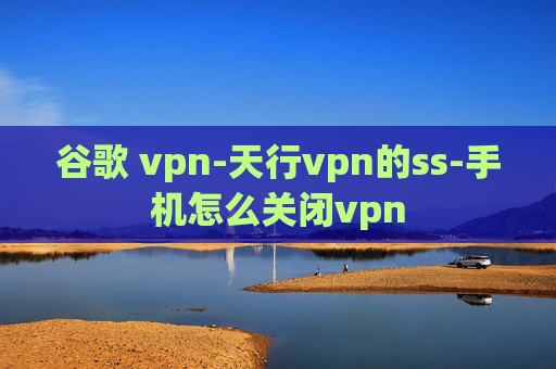 谷歌 vpn-天行vpn的ss-手机怎么关闭vpn