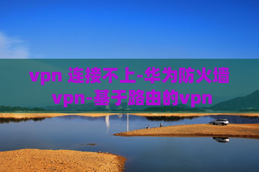 vpn 连接不上-华为防火墙 vpn-基于路由的vpn