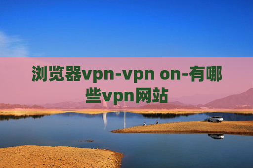 浏览器vpn-vpn on-有哪些vpn网站