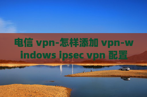 电信 vpn-怎样添加 vpn-windows ipsec vpn 配置