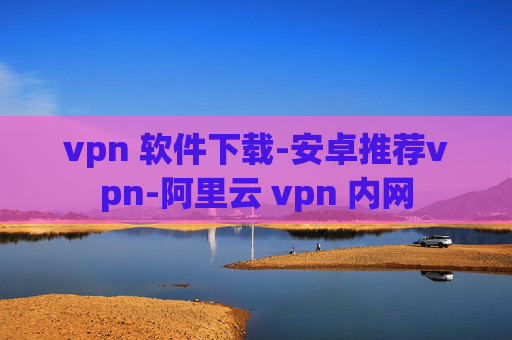 vpn 软件下载-安卓推荐vpn-阿里云 vpn 内网