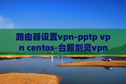 路由器设置vpn-pptp vpn centos-台服剑灵vpn