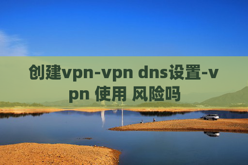 创建vpn-vpn dns设置-vpn 使用 风险吗