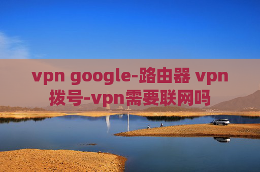 vpn google-路由器 vpn拨号-vpn需要联网吗