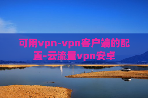 可用vpn-vpn客户端的配置-云流量vpn安卓