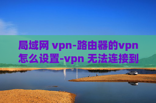 局域网 vpn-路由器的vpn怎么设置-vpn 无法连接到网络