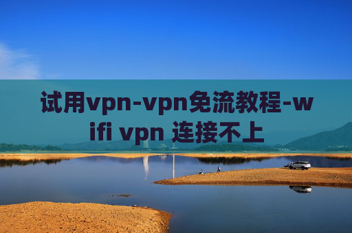 试用vpn-vpn免流教程-wifi vpn 连接不上