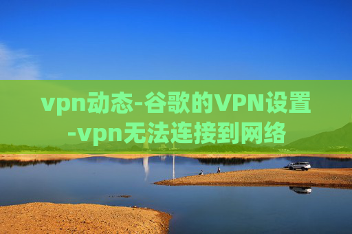 vpn动态-谷歌的VPN设置-vpn无法连接到网络