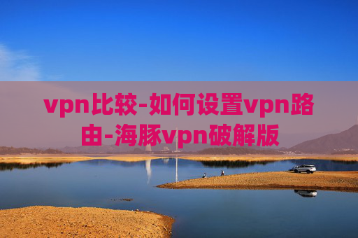 vpn比较-如何设置vpn路由-海豚vpn破解版