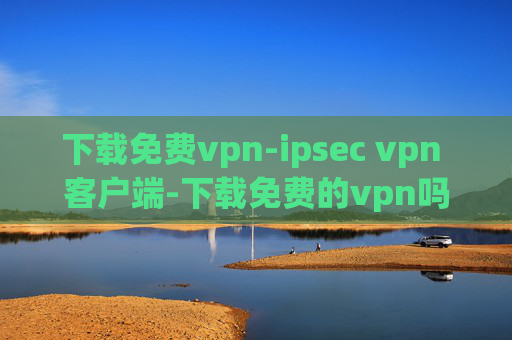 下载免费vpn-ipsec vpn 客户端-下载免费的vpn吗