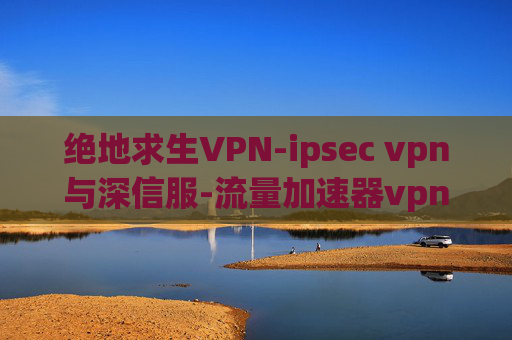 绝地求生VPN-ipsec vpn与深信服-流量加速器vpn