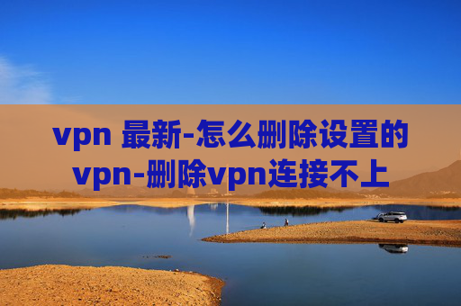 vpn 最新-怎么删除设置的vpn-删除vpn连接不上