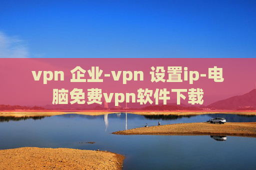 vpn 企业-vpn 设置ip-电脑免费vpn软件下载