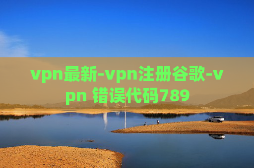 vpn最新-vpn注册谷歌-vpn 错误代码789