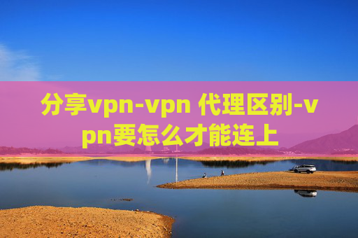 分享vpn-vpn 代理区别-vpn要怎么才能连上