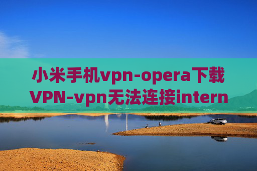 小米手机vpn-opera下载VPN-vpn无法连接internet访问