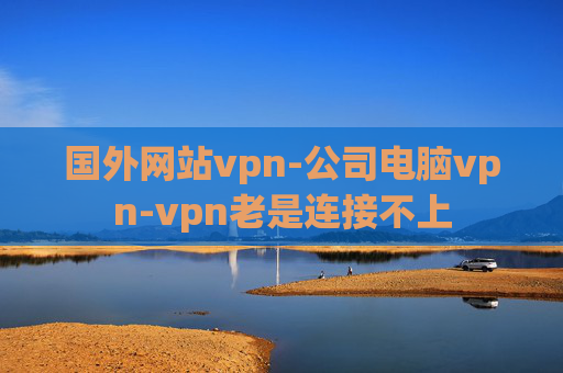 国外网站vpn-公司电脑vpn-vpn老是连接不上