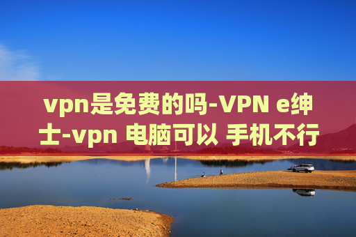 vpn是免费的吗-VPN e绅士-vpn 电脑可以 手机不行