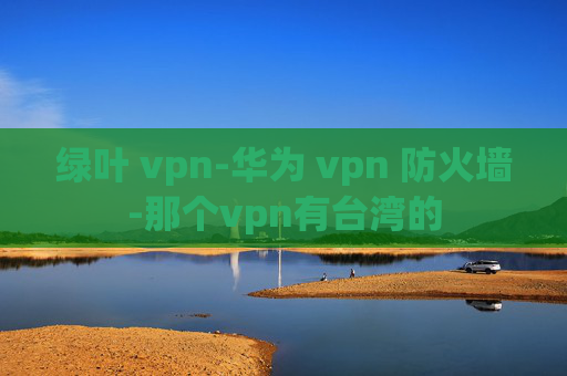 绿叶 vpn-华为 vpn 防火墙-那个vpn有台湾的